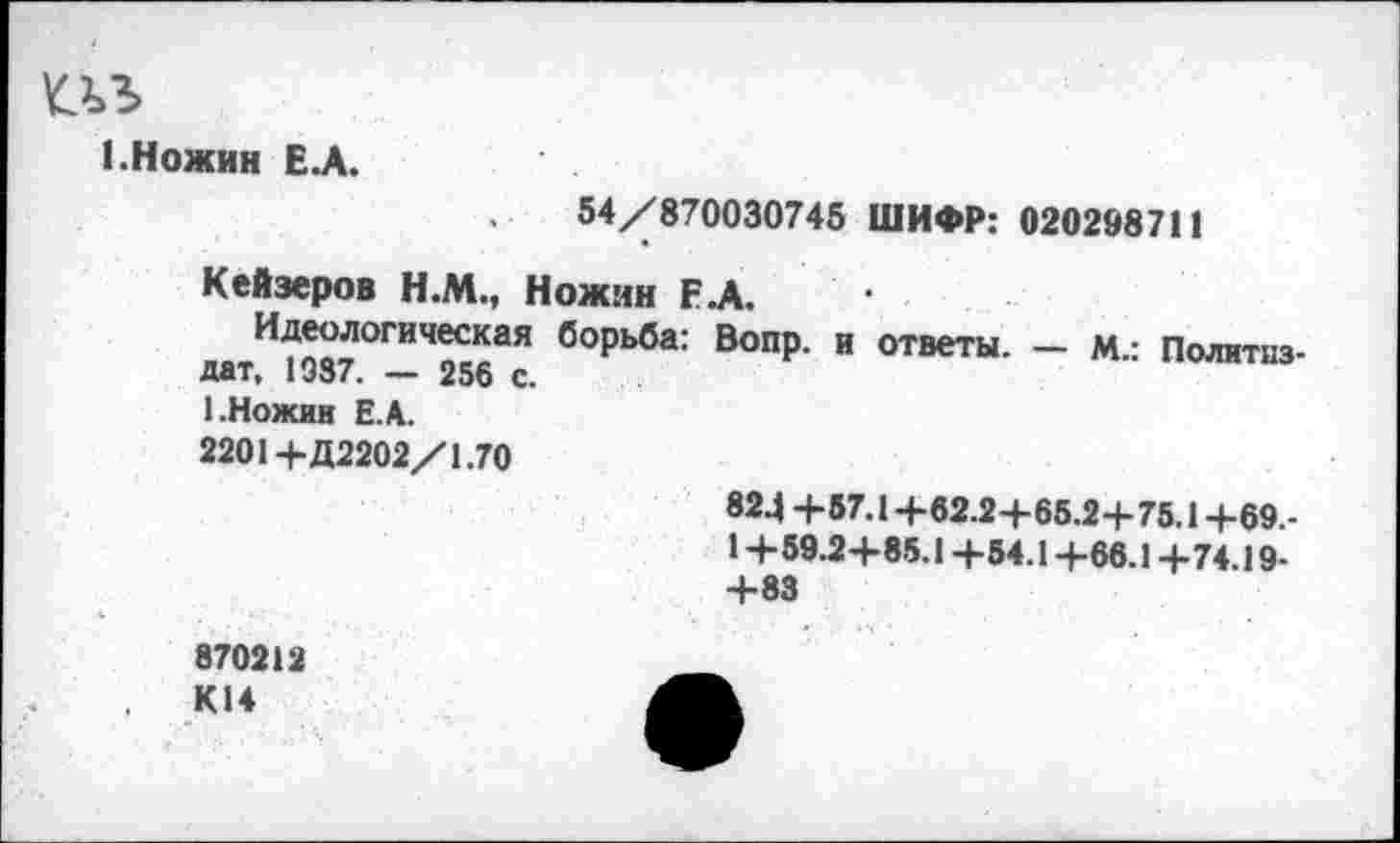 ﻿т
1.Ножин ЕЛ.
54/870030745 ШИФР: 020298711
Кейзеров Н.М., Ножин ЕД.
И^логическая борьба: Вопр. и ответы. — м.: Политиздат, 1937. — 256 с.
1.Ножин Е.А.
2201+Д2202/1.70
824+57.1+62.2+65.2+75.1+69.-1+59.2+85.1 +54.1+66.1 +74.19-+83
870212 К14